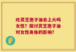 吃灵芝孢子油会上火吗女性？探讨灵芝孢子油对女性身体的影响？