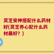 灵芝安神搭配什么药材好(灵芝养心配什么药材最好？)