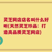 灵芝网店店名叫什么好听(天然灵芝珍品：打造高品质灵芝网店)