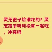 灵芝孢子给谁吃的？灵芝孢子粉和松茸一起吃，冲突吗
