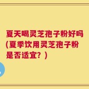 夏天喝灵芝孢子粉好吗(夏季饮用灵芝孢子粉是否适宜？)