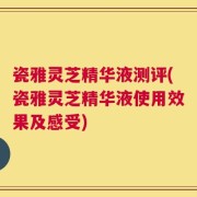 瓷雅灵芝精华液测评(瓷雅灵芝精华液使用效果及感受)