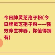 今日牌灵芝孢子粉(今日牌灵芝孢子粉——强效养生神器，你值得拥有)