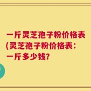 一斤灵芝孢子粉价格表(灵芝孢子粉价格表：一斤多少钱？