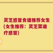 灵芝感冒食谱推荐女生(女生推荐：灵芝菜谱疗感冒)