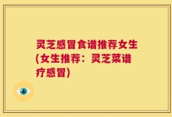 灵芝感冒食谱推荐女生(女生推荐：灵芝菜谱疗感冒)
