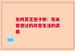 东阿灵芝孢子粉：你未曾想过的改变生活的武器