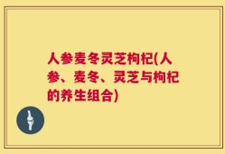 人参麦冬灵芝枸杞(人参、麦冬、灵芝与枸杞的养生组合)