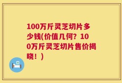 100万斤灵芝切片多少钱(价值几何？100万斤灵芝切片售价揭晓！)
