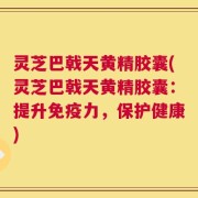 灵芝巴戟天黄精胶囊(灵芝巴戟天黄精胶囊：提升免疫力，保护健康)