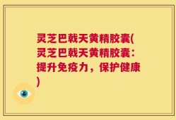 灵芝巴戟天黄精胶囊(灵芝巴戟天黄精胶囊：提升免疫力，保护健康)
