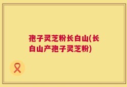 孢子灵芝粉长白山(长白山产孢子灵芝粉)