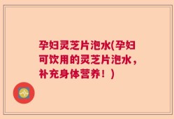 孕妇灵芝片泡水(孕妇可饮用的灵芝片泡水，补充身体营养！)