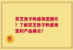 灵芝孢子粉盛海堂图片？了解灵芝孢子粉盛海堂的产品展示？