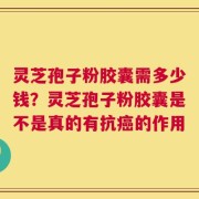 灵芝孢子粉胶囊需多少钱？灵芝孢子粉胶囊是不是真的有抗癌的作用