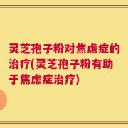灵芝孢子粉对焦虑症的治疗(灵芝孢子粉有助于焦虑症治疗)
