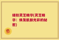 缇扣灵芝精华(灵芝精华：焕发肌肤光彩的秘密)
