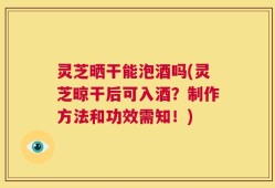 灵芝晒干能泡酒吗(灵芝晾干后可入酒？制作方法和功效需知！)