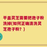 平盖灵芝需要把孢子粉洗掉(如何正确清洗灵芝孢子粉？)