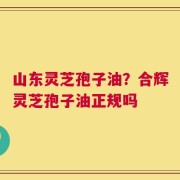 山东灵芝孢子油？合辉灵芝孢子油正规吗