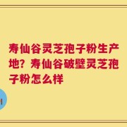 寿仙谷灵芝孢子粉生产地？寿仙谷破壁灵芝孢子粉怎么样