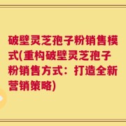 破壁灵芝孢子粉销售模式(重构破壁灵芝孢子粉销售方式：打造全新营销策略)
