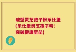 破壁灵芝孢子粉乐仕堡(乐仕堡灵芝孢子粉：突破健康壁垒)