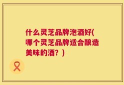什么灵芝品牌泡酒好(哪个灵芝品牌适合酿造美味的酒？)