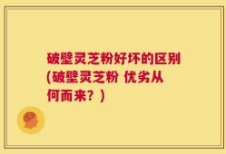 破壁灵芝粉好坏的区别(破壁灵芝粉 优劣从何而来？)