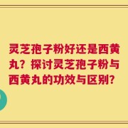 灵芝孢子粉好还是西黄丸？探讨灵芝孢子粉与西黄丸的功效与区别？