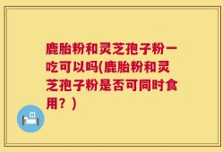 鹿胎粉和灵芝孢子粉一吃可以吗(鹿胎粉和灵芝孢子粉是否可同时食用？)