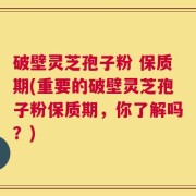 破壁灵芝孢子粉 保质期(重要的破壁灵芝孢子粉保质期，你了解吗？)
