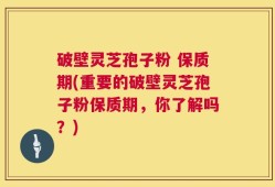 破壁灵芝孢子粉 保质期(重要的破壁灵芝孢子粉保质期，你了解吗？)