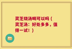 灵芝烧汤喝可以吗 (灵芝汤：好处多多，值得一试！)
