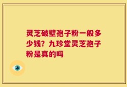 灵芝破壁孢子粉一般多少钱？九珍堂灵芝孢子粉是真的吗