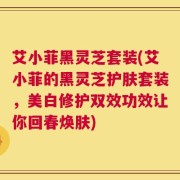艾小菲黑灵芝套装(艾小菲的黑灵芝护肤套装，美白修护双效功效让你回春焕肤)