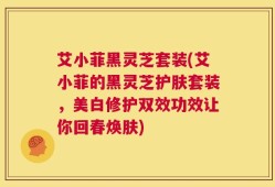 艾小菲黑灵芝套装(艾小菲的黑灵芝护肤套装，美白修护双效功效让你回春焕肤)