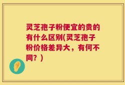 灵芝孢子粉便宜的贵的有什么区别(灵芝孢子粉价格差异大，有何不同？)