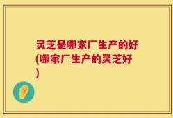 灵芝是哪家厂生产的好(哪家厂生产的灵芝好)