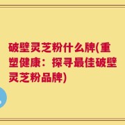 破壁灵芝粉什么牌(重塑健康：探寻最佳破壁灵芝粉品牌)