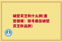 破壁灵芝粉什么牌(重塑健康：探寻最佳破壁灵芝粉品牌)