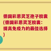 德国彩恩灵芝孢子胶囊(德国彩恩灵芝胶囊：提高免疫力的最佳选择)