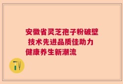 安徽省灵芝孢子粉破壁 技术先进品质佳助力健康养生新潮流