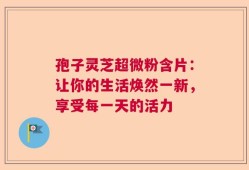 孢子灵芝超微粉含片：让你的生活焕然一新，享受每一天的活力