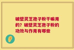 破壁灵芝孢子粉干嘛用的？破壁灵芝孢子粉的功效与作用有哪些