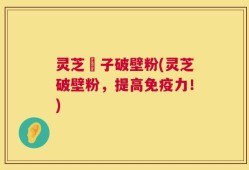 灵芝垉子破壁粉(灵芝破壁粉，提高免疫力！)