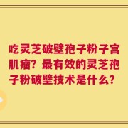 吃灵芝破壁孢子粉子宫肌瘤？最有效的灵芝孢子粉破壁技术是什么？