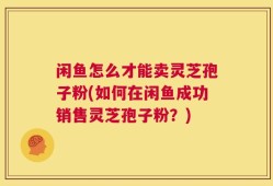 闲鱼怎么才能卖灵芝孢子粉(如何在闲鱼成功销售灵芝孢子粉？)