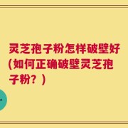灵芝孢子粉怎样破壁好(如何正确破壁灵芝孢子粉？)