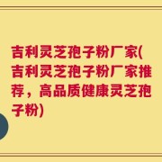 吉利灵芝孢子粉厂家(吉利灵芝孢子粉厂家推荐，高品质健康灵芝孢子粉)